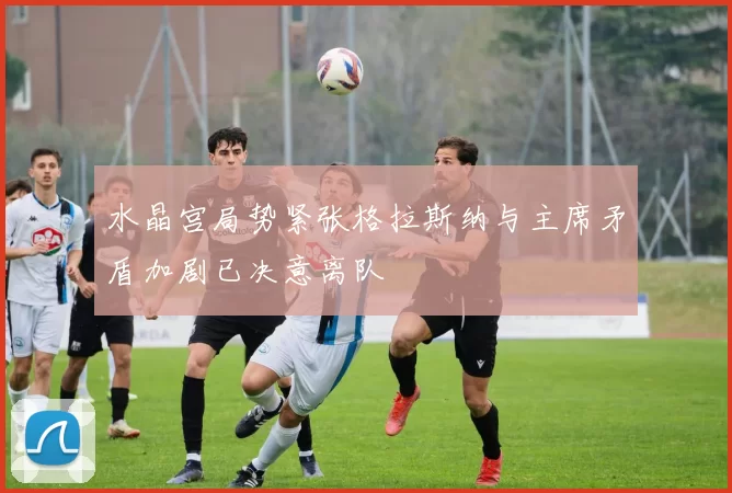 水晶宫局势紧张格拉斯纳与主席矛盾加剧已决意离队