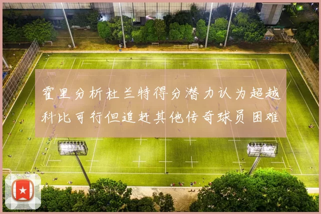 霍里分析杜兰特得分潜力认为超越科比可行但追赶其他传奇球员困难重重