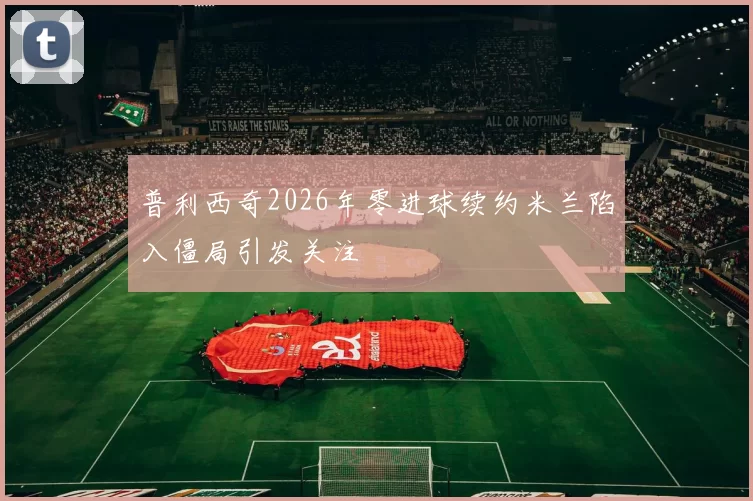 普利西奇2026年零进球续约米兰陷入僵局引发关注