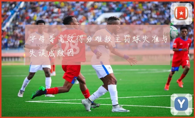 字母哥高效得分难救主罚球失准与失误成败因