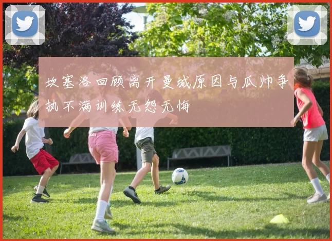 坎塞洛回顾离开曼城原因与瓜帅争执不满训练无怨无悔