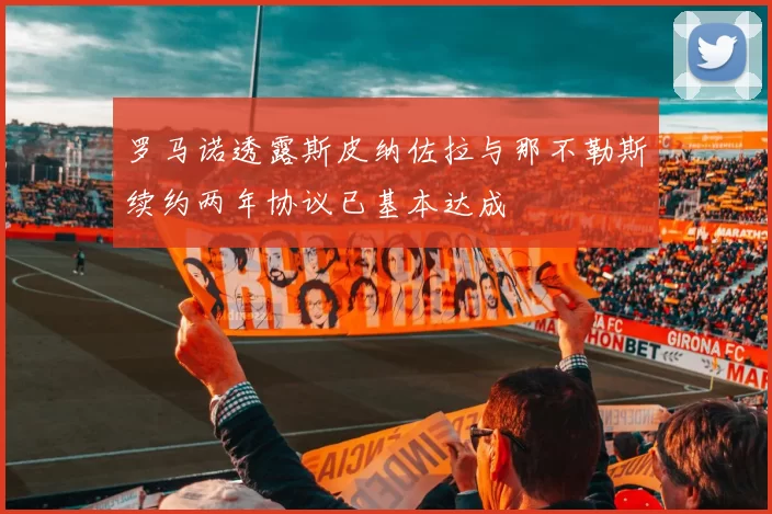 罗马诺透露斯皮纳佐拉与那不勒斯续约两年协议已基本达成