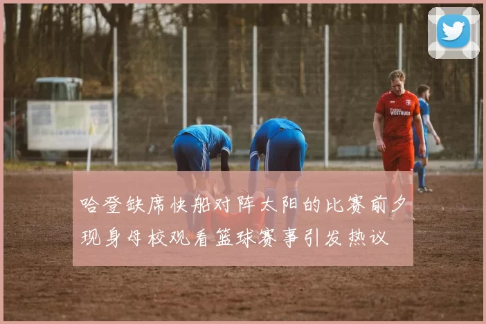 哈登缺席快船对阵太阳的比赛前夕现身母校观看篮球赛事引发热议
