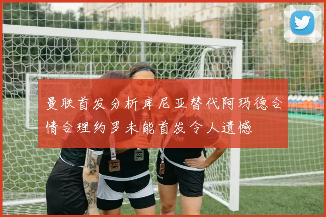 曼联首发分析库尼亚替代阿玛德合情合理约罗未能首发令人遗憾