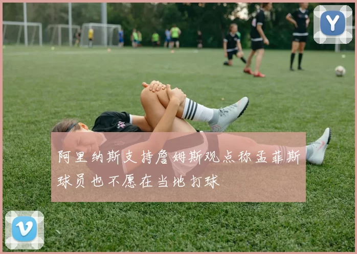 阿里纳斯支持詹姆斯观点称孟菲斯球员也不愿在当地打球