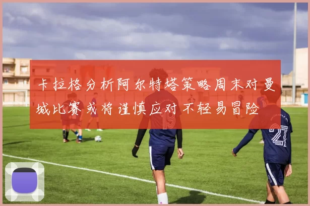 卡拉格分析阿尔特塔策略周末对曼城比赛或将谨慎应对不轻易冒险