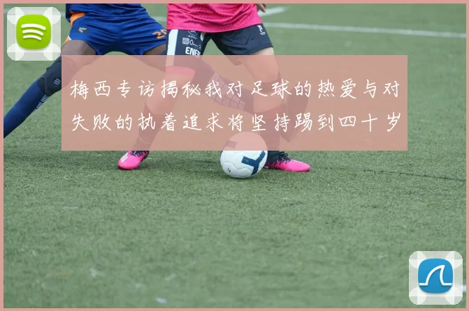 梅西专访揭秘我对足球的热爱与对失败的执着追求将坚持踢到四十岁