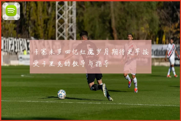 卡塞米罗回忆红魔岁月期待更早接受卡里克的教导与指导