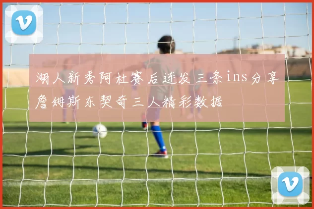湖人新秀阿杜赛后连发三条ins分享詹姆斯东契奇三人精彩数据