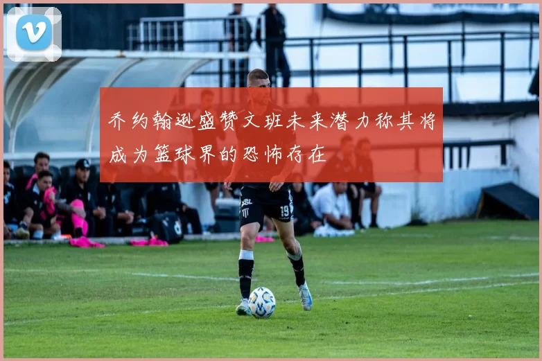 乔约翰逊盛赞文班未来潜力称其将成为篮球界的恐怖存在