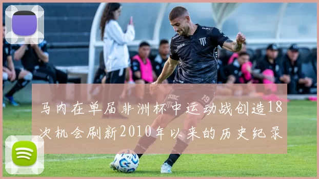马内在单届非洲杯中运动战创造18次机会刷新2010年以来的历史纪录