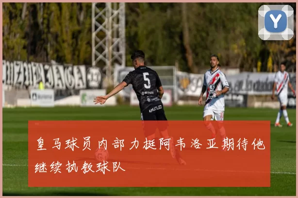 皇马球员内部力挺阿韦洛亚期待他继续执教球队