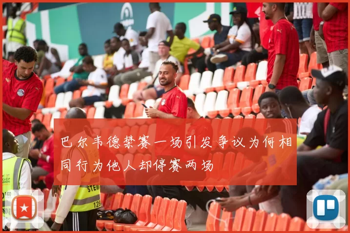 巴尔韦德禁赛一场引发争议为何相同行为他人却停赛两场