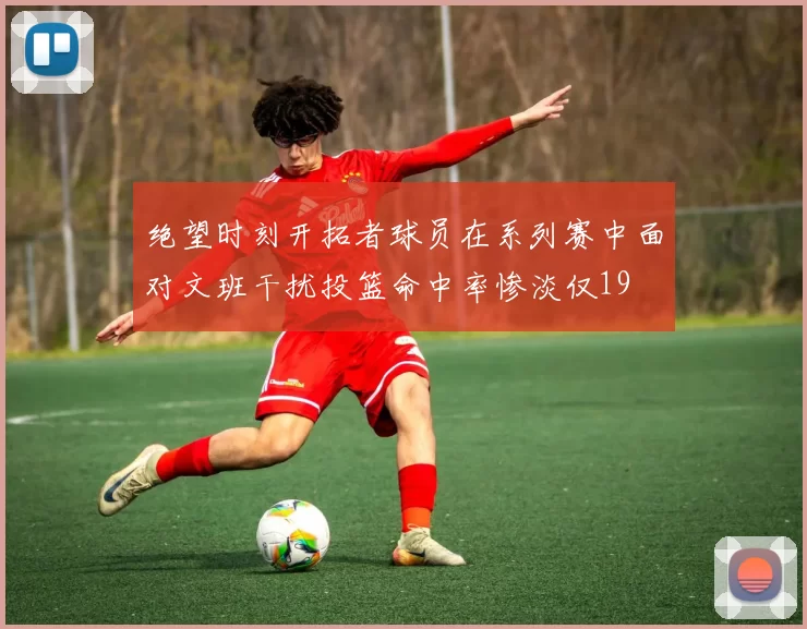 绝望时刻开拓者球员在系列赛中面对文班干扰投篮命中率惨淡仅19