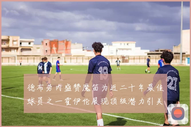 德布劳内盛赞魔笛为近二十年最佳球员之一霍伊伦展现顶级潜力引关注