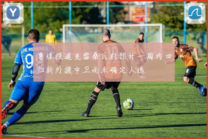 鲁媒报道克雷桑瓦科预计一周内回归新外援中卫尚未确定人选