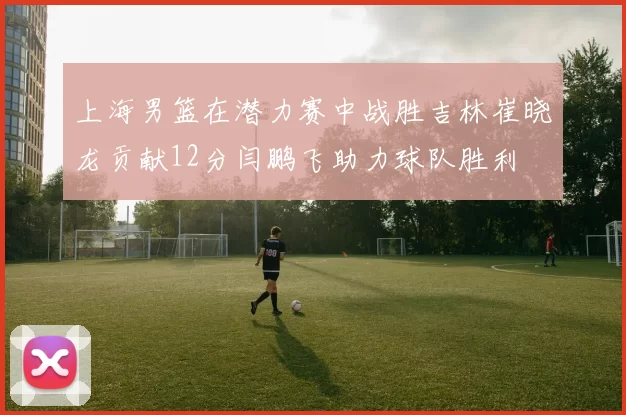 上海男篮在潜力赛中战胜吉林崔晓龙贡献12分闫鹏飞助力球队胜利