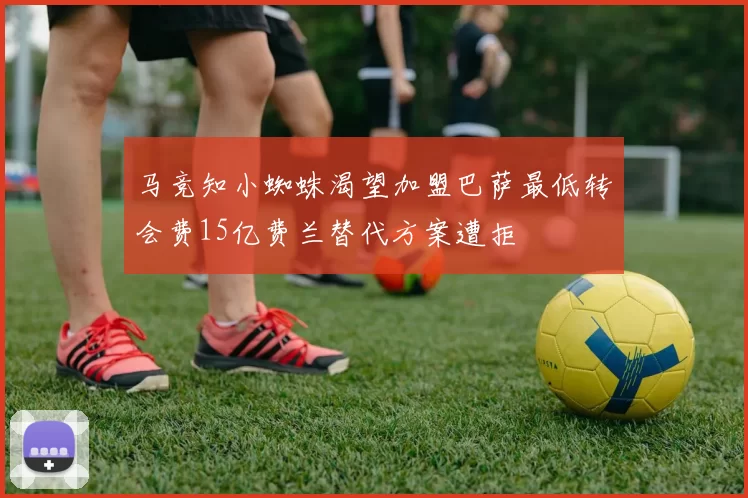 马竞知小蜘蛛渴望加盟巴萨最低转会费15亿费兰替代方案遭拒
