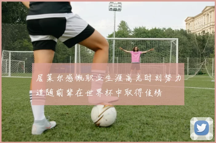 居莱尔感慨职业生涯高光时刻努力追随前辈在世界杯中取得佳绩