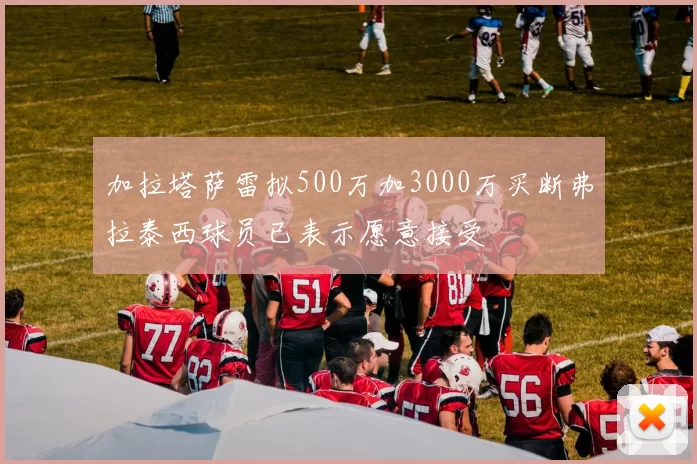 加拉塔萨雷拟500万加3000万买断弗拉泰西球员已表示愿意接受