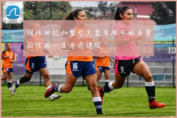 佩林回忆加盟尤文首年艰辛经历曾因伤病一度考虑退役