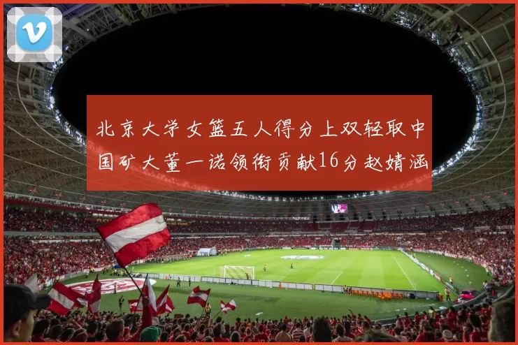 北京大学女篮五人得分上双轻取中国矿大董一诺领衔贡献16分赵婧涵接近双双